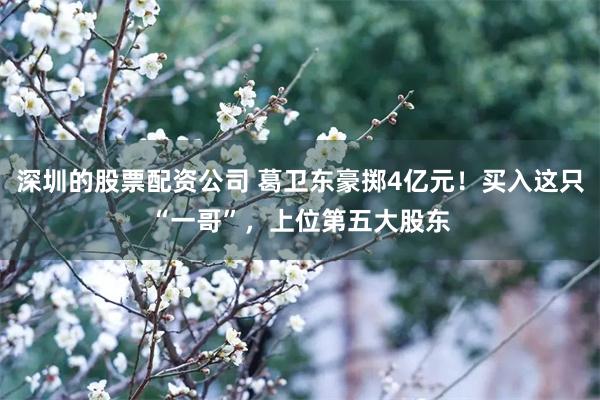 深圳的股票配资公司 葛卫东豪掷4亿元！买入这只“一哥”，上位第五大股东
